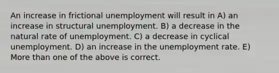 An increase in frictional unemployment will result in A) an increase in structural unemployment. B) a decrease in the natural rate of unemployment. C) a decrease in cyclical unemployment. D) an increase in the unemployment rate. E) More than one of the above is correct.