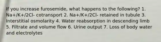 If you increase furosemide, what happens to the following? 1. Na+/K+/2Cl- cotransport 2. Na+/K+/2Cl- retained in tubule 3. Interstitial osmolarity 4. Water reabsorption in descending limb 5. Filtrate and volume flow 6. Urine output 7. Loss of body water and electrolytes