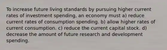 To increase future living standards by pursuing higher current rates of investment spending, an economy must a) reduce current rates of consumption spending. b) allow higher rates of current consumption. c) reduce the current capital stock. d) decrease the amount of future research and development spending.