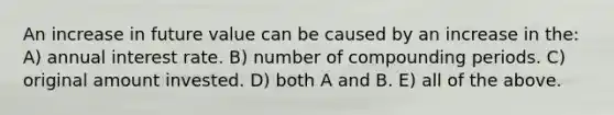 An increase in future value can be caused by an increase in the: A) annual interest rate. B) number of compounding periods. C) original amount invested. D) both A and B. E) all of the above.