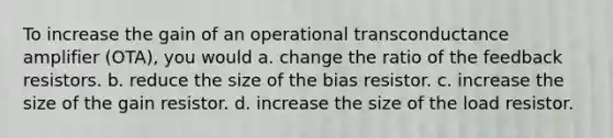 To increase the gain of an operational transconductance amplifier (OTA), you would a. change the ratio of the feedback resistors. b. reduce the size of the bias resistor. c. increase the size of the gain resistor. d. increase the size of the load resistor.