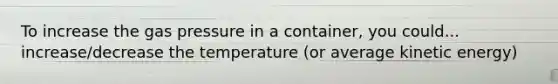 To increase the gas pressure in a container, you could... increase/decrease the temperature (or average kinetic energy)