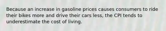 Because an increase in gasoline prices causes consumers to ride their bikes more and drive their cars less, the CPI tends to underestimate the cost of living.