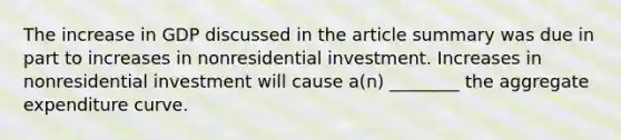 The increase in GDP discussed in the article summary was due in part to increases in nonresidential investment. Increases in nonresidential investment will cause a(n) ________ the aggregate expenditure curve.