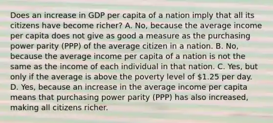 Does an increase in GDP per capita of a nation imply that all its citizens have become​ richer? A. No, because the average income per capita does not give as good a measure as the purchasing power parity​ (PPP) of the average citizen in a nation. B. ​No, because the average income per capita of a nation is not the same as the income of each individual in that nation. C. Yes, but only if the average is above the poverty level of​ 1.25 per day. D. Yes, because an increase in the average income per capita means that purchasing power parity​ (PPP) has also​ increased, making all citizens richer.