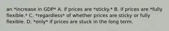 an *increase in GDP* A. if prices are *sticky.* B. if prices are *fully flexible.* C. *regardless* of whether prices are sticky or fully flexible. D. *only* if prices are stuck in the long term.