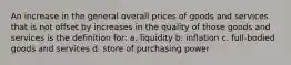 An increase in the general overall prices of goods and services that is not offset by increases in the quality of those goods and services is the definition for: a. liquidity b. inflation c. full-bodied goods and services d. store of purchasing power