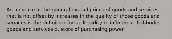 An increase in the general overall prices of goods and services that is not offset by increases in the quality of those goods and services is the definition for: a. liquidity b. inflation c. full-bodied goods and services d. store of purchasing power