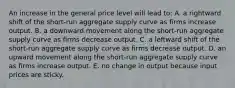 An increase in the general price level will lead to: A. a rightward shift of the short-run aggregate supply curve as firms increase output. B. a downward movement along the short-run aggregate supply curve as firms decrease output. C. a leftward shift of the short-run aggregate supply curve as firms decrease output. D. an upward movement along the short-run aggregate supply curve as firms increase output. E. no change in output because input prices are sticky.