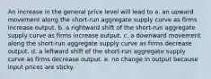 An increase in the general price level will lead to a. an upward movement along the short-run aggregate supply curve as firms increase output. b. a rightward shift of the short-run aggregate supply curve as firms increase output. c. a downward movement along the short-run aggregate supply curve as firms decrease output. d. a leftward shift of the short-run aggregate supply curve as firms decrease output. e. no change in output because input prices are sticky.