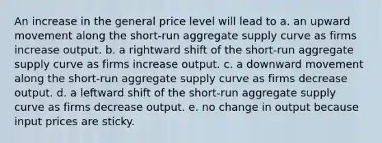 An increase in the general price level will lead to a. an upward movement along the short-run aggregate supply curve as firms increase output. b. a rightward shift of the short-run aggregate supply curve as firms increase output. c. a downward movement along the short-run aggregate supply curve as firms decrease output. d. a leftward shift of the short-run aggregate supply curve as firms decrease output. e. no change in output because input prices are sticky.