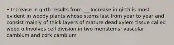 • Increase in girth results from ___Increase in girth is most evident in woody plants whose stems last from year to year and consist mainly of thick layers of mature dead xylem tissue called wood o Involves cell division in two meristems: vascular cambium and cork cambium