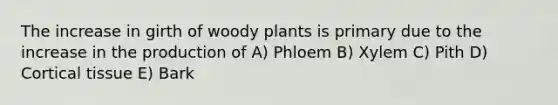 The increase in girth of woody plants is primary due to the increase in the production of A) Phloem B) Xylem C) Pith D) Cortical tissue E) Bark