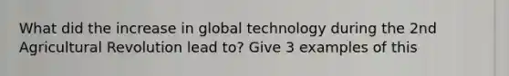 What did the increase in global technology during the 2nd Agricultural Revolution lead to? Give 3 examples of this