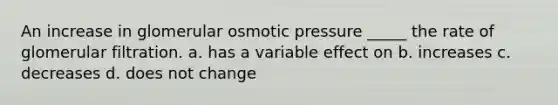 An increase in glomerular osmotic pressure _____ the rate of glomerular filtration. a. has a variable effect on b. increases c. decreases d. does not change