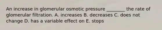 An increase in glomerular osmotic pressure ________ the rate of glomerular filtration. A. increases B. decreases C. does not change D. has a variable effect on E. stops