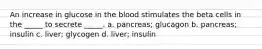 An increase in glucose in the blood stimulates the beta cells in the _____ to secrete _____. a. pancreas; glucagon b. pancreas; insulin c. liver; glycogen d. liver; insulin