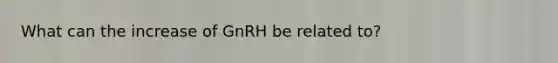 What can the increase of GnRH be related to?