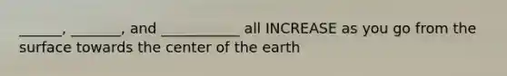 ______, _______, and ___________ all INCREASE as you go from the surface towards the center of the earth