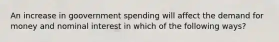 An increase in goovernment spending will affect the demand for money and nominal interest in which of the following ways?