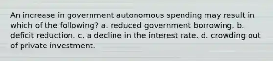 An increase in government autonomous spending may result in which of the following? a. reduced government borrowing. b. deficit reduction. c. a decline in the interest rate. d. crowding out of private investment.