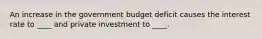 An increase in the government budget deficit causes the interest rate to ____ and private investment to ____.