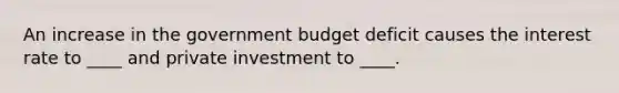 An increase in the government budget deficit causes the interest rate to ____ and private investment to ____.