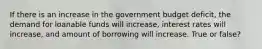 If there is an increase in the government budget deficit, the demand for loanable funds will increase, interest rates will increase, and amount of borrowing will increase. True or false?