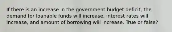 If there is an increase in the government budget deficit, the demand for loanable funds will increase, interest rates will increase, and amount of borrowing will increase. True or false?