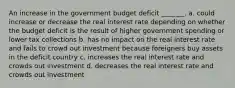 An increase in the government budget deficit _______. a. could increase or decrease the real interest rate depending on whether the budget deficit is the result of higher government spending or lower tax collections b. has no impact on the real interest rate and fails to crowd out investment because foreigners buy assets in the deficit country c. increases the real interest rate and crowds out investment d. decreases the real interest rate and crowds out investment