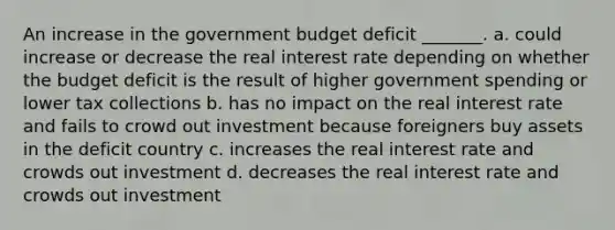 An increase in the government budget deficit _______. a. could increase or decrease the real interest rate depending on whether the budget deficit is the result of higher government spending or lower tax collections b. has no impact on the real interest rate and fails to crowd out investment because foreigners buy assets in the deficit country c. increases the real interest rate and crowds out investment d. decreases the real interest rate and crowds out investment