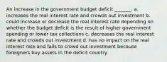 An increase in the government budget deficit _______. a. increases the real interest rate and crowds out investment b. could increase or decrease the real interest rate depending on whether the budget deficit is the result of higher government spending or lower tax collections c. decreases the real interest rate and crowds out investment d. has no impact on the real interest rate and fails to crowd out investment because foreigners buy assets in the deficit country