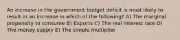 An increase in the government budget deficit is most likely to result in an increase in which of the following? A) The marginal propensity to consume B) Exports C) The real interest rate D) The money supply E) The simple multiplier