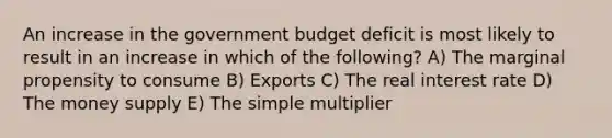 An increase in the government budget deficit is most likely to result in an increase in which of the following? A) The marginal propensity to consume B) Exports C) The real interest rate D) The money supply E) The simple multiplier