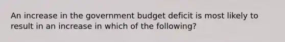 An increase in the government budget deficit is most likely to result in an increase in which of the following?