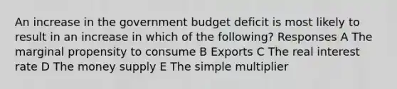 An increase in the government budget deficit is most likely to result in an increase in which of the following? Responses A The marginal propensity to consume B Exports C The real interest rate D The money supply E The simple multiplier