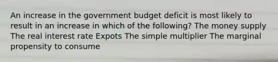 An increase in the government budget deficit is most likely to result in an increase in which of the following? The money supply The real interest rate Expots The simple multiplier The marginal propensity to consume