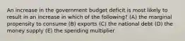 An increase in the government budget deficit is most likely to result in an increase in which of the following? (A) the marginal propensity to consume (B) exports (C) the national debt (D) the money supply (E) the spending multiplier