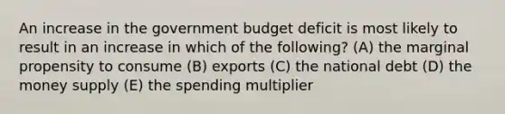 An increase in the government budget deficit is most likely to result in an increase in which of the following? (A) the marginal propensity to consume (B) exports (C) the national debt (D) the money supply (E) the spending multiplier