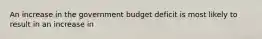 An increase in the government budget deficit is most likely to result in an increase in