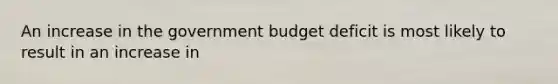 An increase in the government budget deficit is most likely to result in an increase in