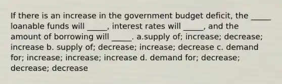 If there is an increase in the government budget deficit, the _____ loanable funds will _____, interest rates will _____, and the amount of borrowing will _____. a.supply of; increase; decrease; increase b. supply of; decrease; increase; decrease c. demand for; increase; increase; increase d. demand for; decrease; decrease; decrease