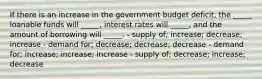 If there is an increase in the government budget deficit, the _____ loanable funds will _____, interest rates will _____, and the amount of borrowing will _____. - supply of; increase; decrease; increase - demand for; decrease; decrease; decrease - demand for; increase; increase; increase - supply of; decrease; increase; decrease