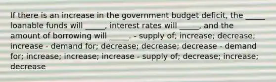 If there is an increase in the government budget deficit, the _____ loanable funds will _____, interest rates will _____, and the amount of borrowing will _____. - supply of; increase; decrease; increase - demand for; decrease; decrease; decrease - demand for; increase; increase; increase - supply of; decrease; increase; decrease