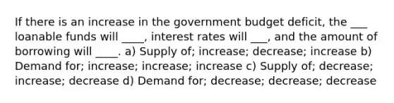 If there is an increase in the government budget deficit, the ___ loanable funds will ____, interest rates will ___, and the amount of borrowing will ____. a) Supply of; increase; decrease; increase b) Demand for; increase; increase; increase c) Supply of; decrease; increase; decrease d) Demand for; decrease; decrease; decrease