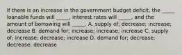 If there is an increase in the government budget deficit, the _____ loanable funds will _____, interest rates will _____, and the amount of borrowing will _____. A. supply of; decrease; increase; decrease B. demand for; increase; increase; increase C. supply of; increase; decrease; increase D. demand for; decrease; decrease; decrease