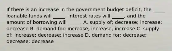 If there is an increase in the government budget deficit, the _____ loanable funds will _____, interest rates will _____, and the amount of borrowing will _____. A. supply of; decrease; increase; decrease B. demand for; increase; increase; increase C. supply of; increase; decrease; increase D. demand for; decrease; decrease; decrease