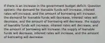 If there is an increase in the government budget deficit: Question options: the demand for loanable funds will increase, interest rates will increase, and the amount of borrowing will increase. the demand for loanable funds will decrease, interest rates will decrease, and the amount of borrowing will decrease. the supply of loanable funds will increase, interest rates will decrease, and the amount of borrowing will increase. the supply of loanable funds will decrease, interest rates will increase, and the amount of borrowing will decrease.