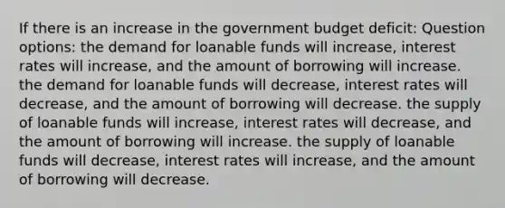 If there is an increase in the government budget deficit: Question options: the demand for loanable funds will increase, interest rates will increase, and the amount of borrowing will increase. the demand for loanable funds will decrease, interest rates will decrease, and the amount of borrowing will decrease. the supply of loanable funds will increase, interest rates will decrease, and the amount of borrowing will increase. the supply of loanable funds will decrease, interest rates will increase, and the amount of borrowing will decrease.