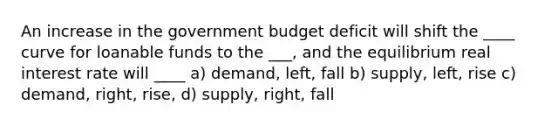 An increase in the government budget deficit will shift the ____ curve for loanable funds to the ___, and the equilibrium real interest rate will ____ a) demand, left, fall b) supply, left, rise c) demand, right, rise, d) supply, right, fall